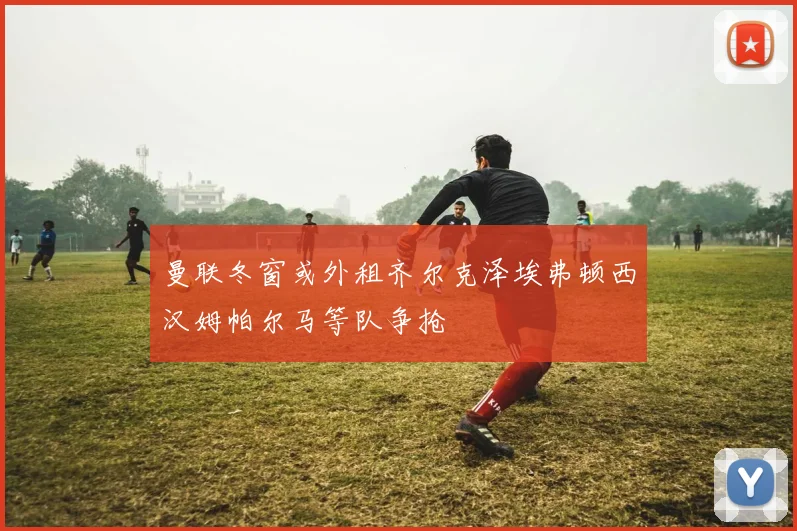 曼联冬窗或外租齐尔克泽埃弗顿西汉姆帕尔马等队争抢