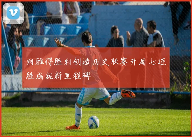 利雅得胜利创造历史联赛开局七连胜成就新里程碑