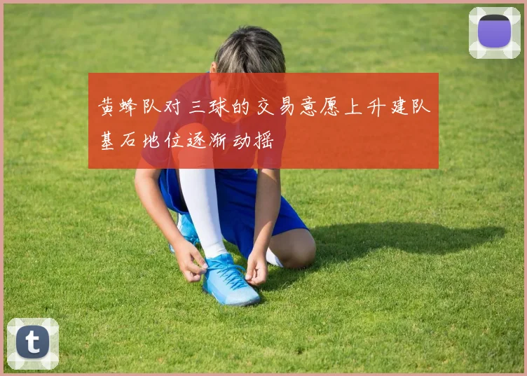 黄蜂队对三球的交易意愿上升建队基石地位逐渐动摇