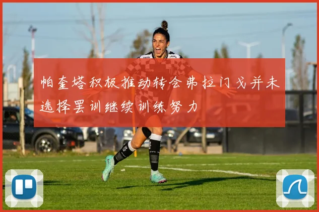帕奎塔积极推动转会弗拉门戈并未选择罢训继续训练努力