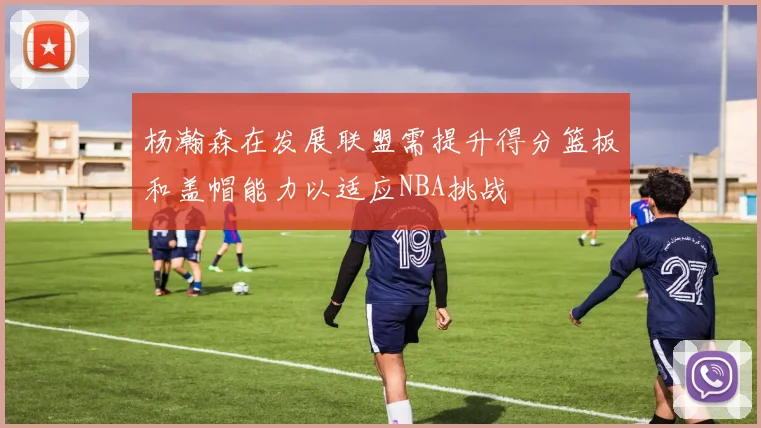 杨瀚森在发展联盟需提升得分篮板和盖帽能力以适应NBA挑战