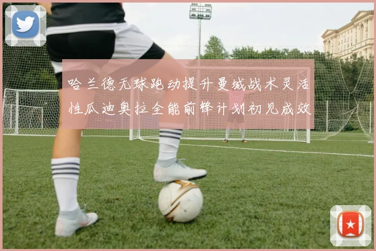 哈兰德无球跑动提升曼城战术灵活性瓜迪奥拉全能前锋计划初见成效
