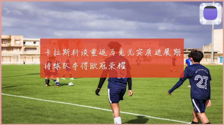 卡拉斯科谈重返马竞无实质进展期待球队夺得欧冠荣耀