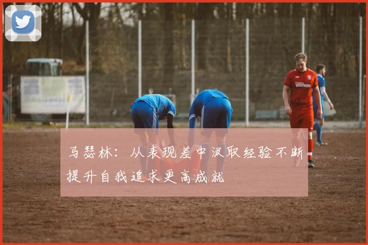马瑟林：从表现差中汲取经验不断提升自我追求更高成就