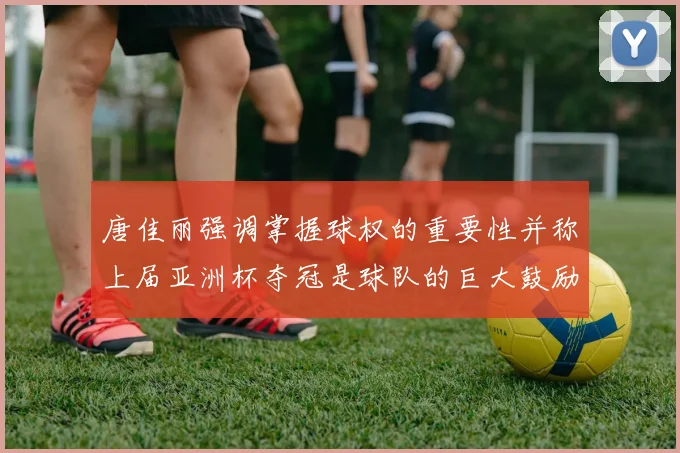 唐佳丽强调掌握球权的重要性并称上届亚洲杯夺冠是球队的巨大鼓励