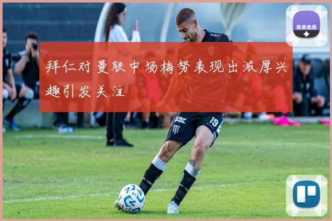 拜仁对曼联中场梅努表现出浓厚兴趣引发关注