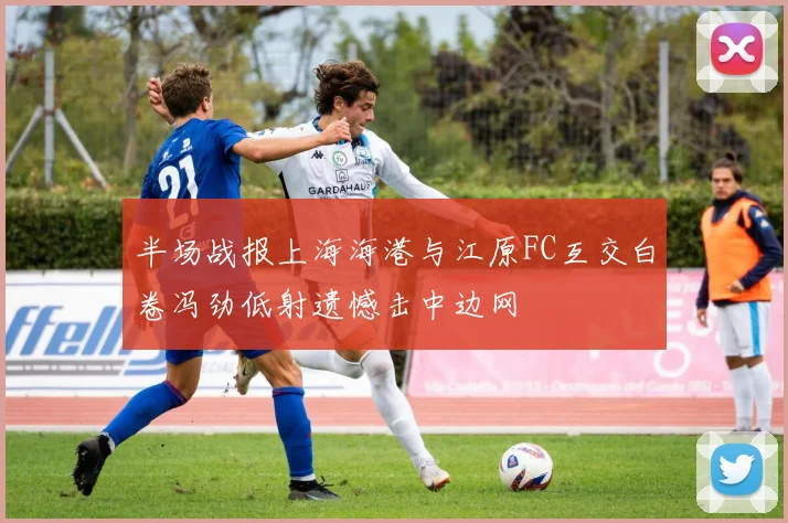 半场战报上海海港与江原FC互交白卷冯劲低射遗憾击中边网