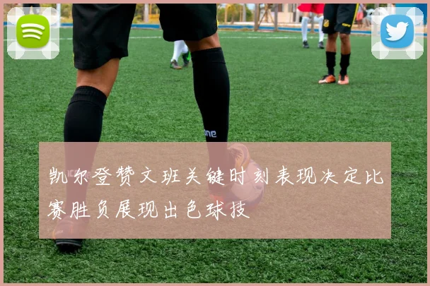 凯尔登赞文班关键时刻表现决定比赛胜负展现出色球技
