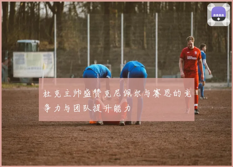 杜克主帅盛赞克尼佩尔与赛恩的竞争力与团队提升能力
